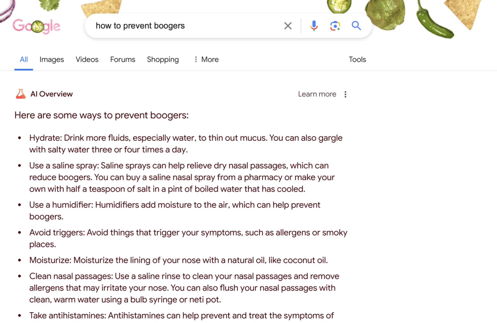 The AI result for "how to prevent boogers" a list including many items that amounted to the same thing: more moisture in your sinuses ("Hydrate," "Use a saline spray," "Use a humidifier" etc), along with washing up, and using antihistamines.